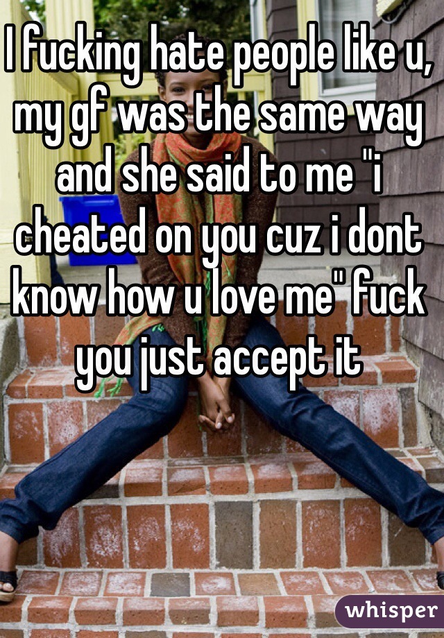 I fucking hate people like u, my gf was the same way and she said to me "i cheated on you cuz i dont know how u love me" fuck you just accept it