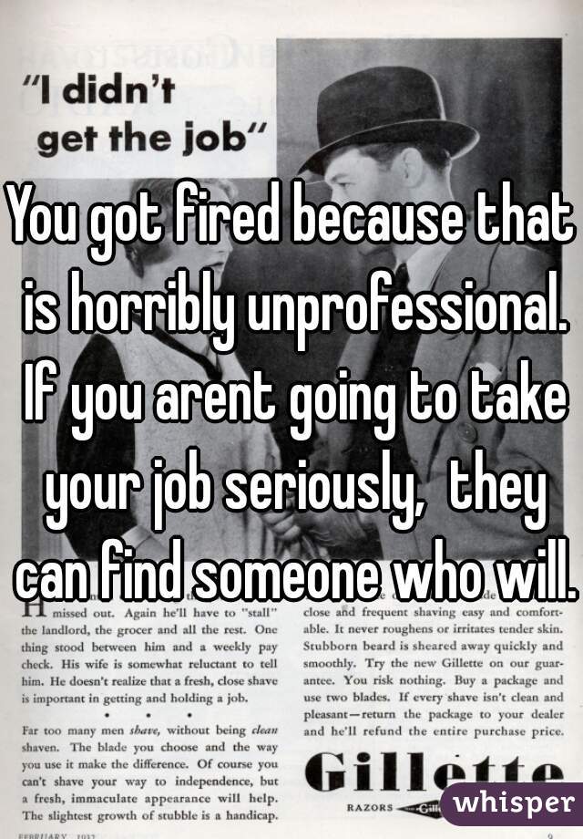 You got fired because that is horribly unprofessional. If you arent going to take your job seriously,  they can find someone who will. 
