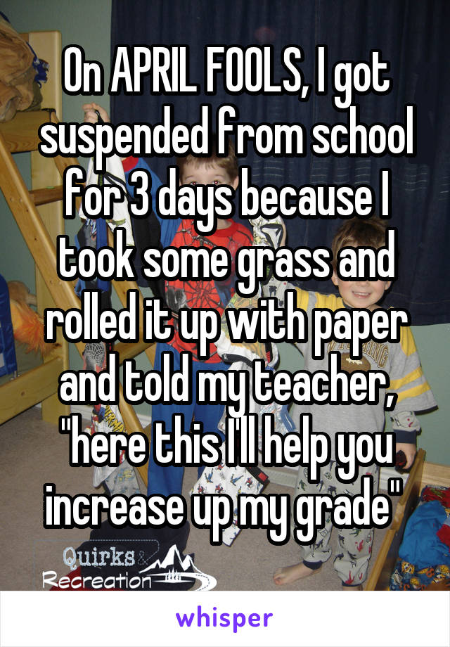 On APRIL FOOLS, I got suspended from school for 3 days because I took some grass and rolled it up with paper and told my teacher, "here this I'll help you increase up my grade" 

