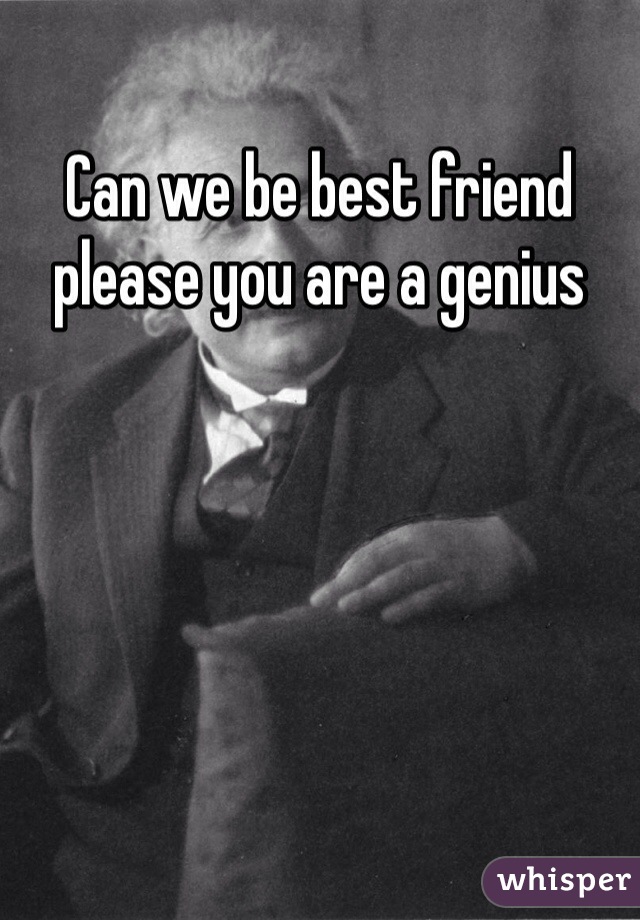 Can we be best friend please you are a genius 