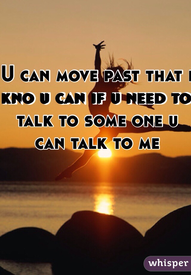 U can move past that i kno u can if u need to talk to some one u can talk to me
