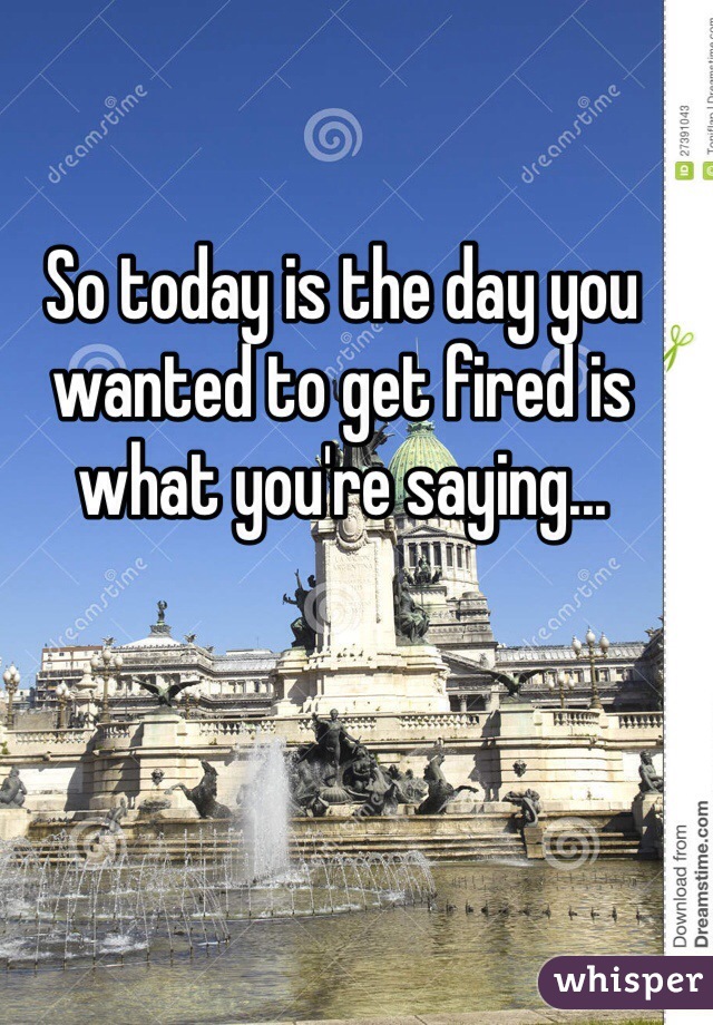 So today is the day you wanted to get fired is what you're saying...