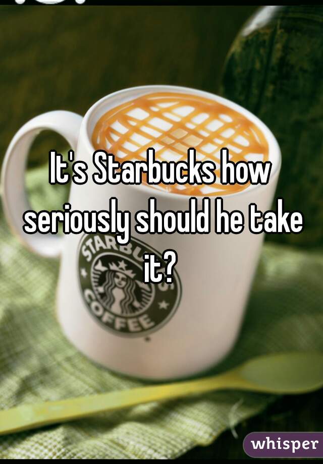 It's Starbucks how seriously should he take it? 