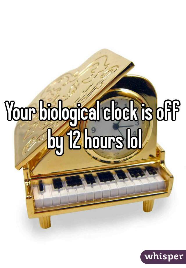 Your biological clock is off by 12 hours lol
