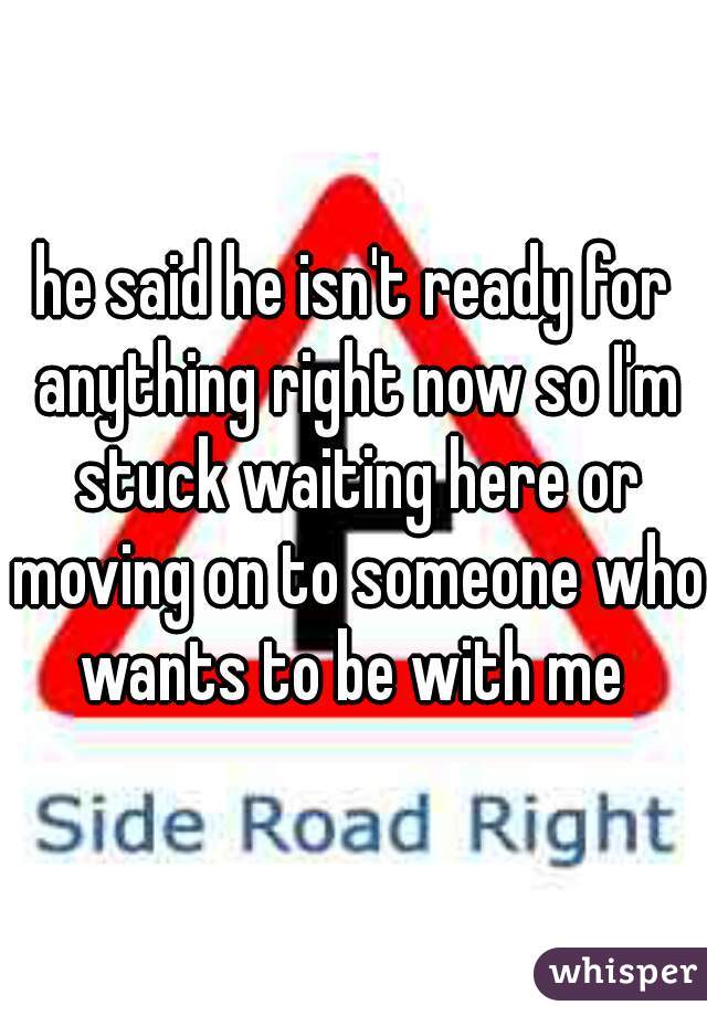 he said he isn't ready for anything right now so I'm stuck waiting here or moving on to someone who wants to be with me 