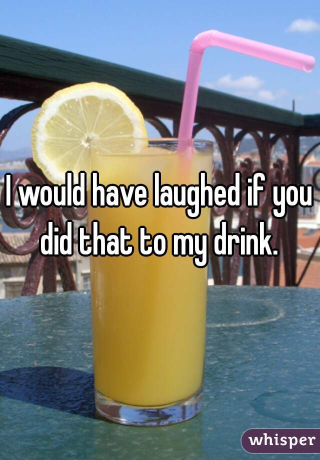I would have laughed if you did that to my drink. 