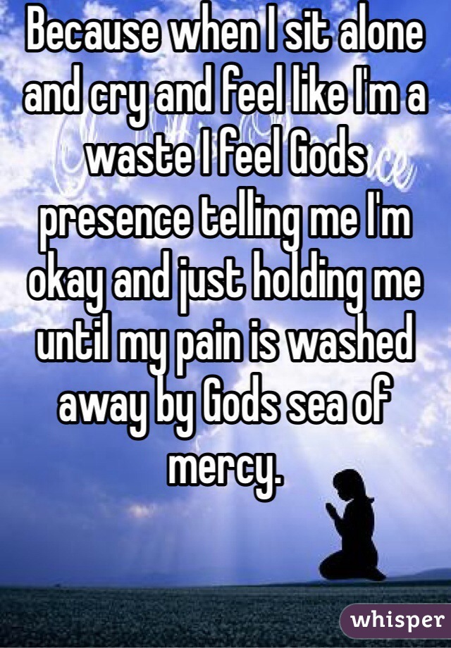 Because when I sit alone and cry and feel like I'm a waste I feel Gods presence telling me I'm okay and just holding me until my pain is washed away by Gods sea of mercy.