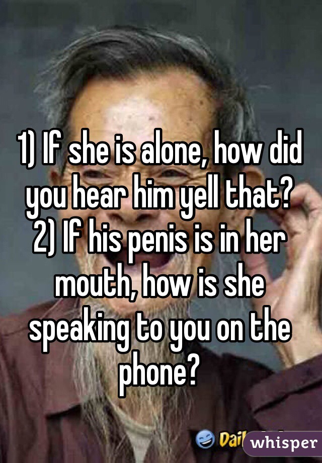 1) If she is alone, how did you hear him yell that?
2) If his penis is in her mouth, how is she speaking to you on the phone?