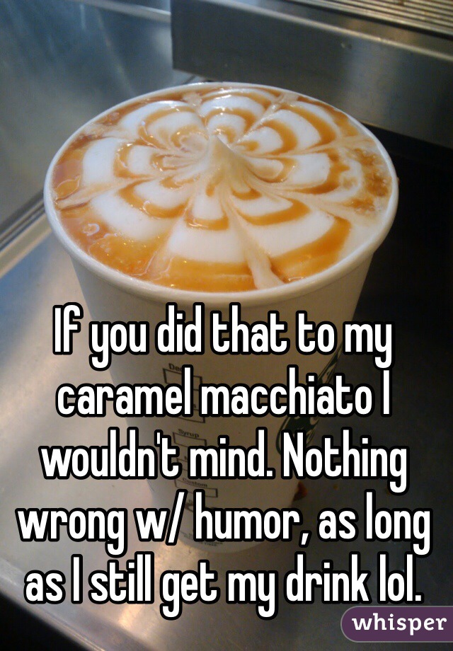 If you did that to my caramel macchiato I wouldn't mind. Nothing wrong w/ humor, as long as I still get my drink lol. 