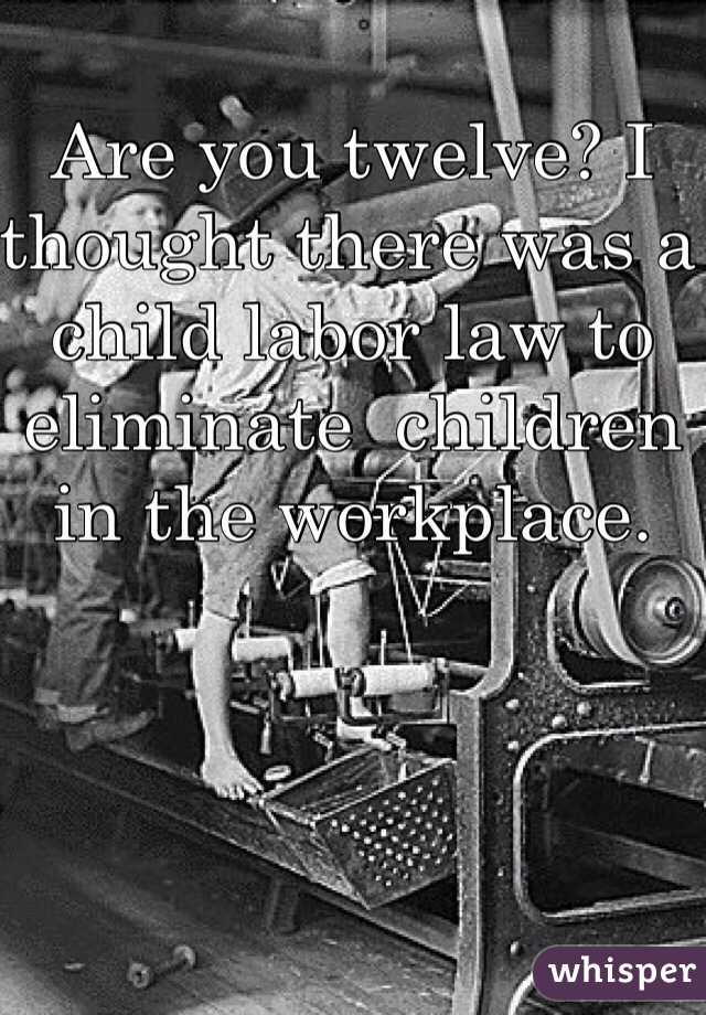 Are you twelve? I thought there was a child labor law to eliminate  children in the workplace. 