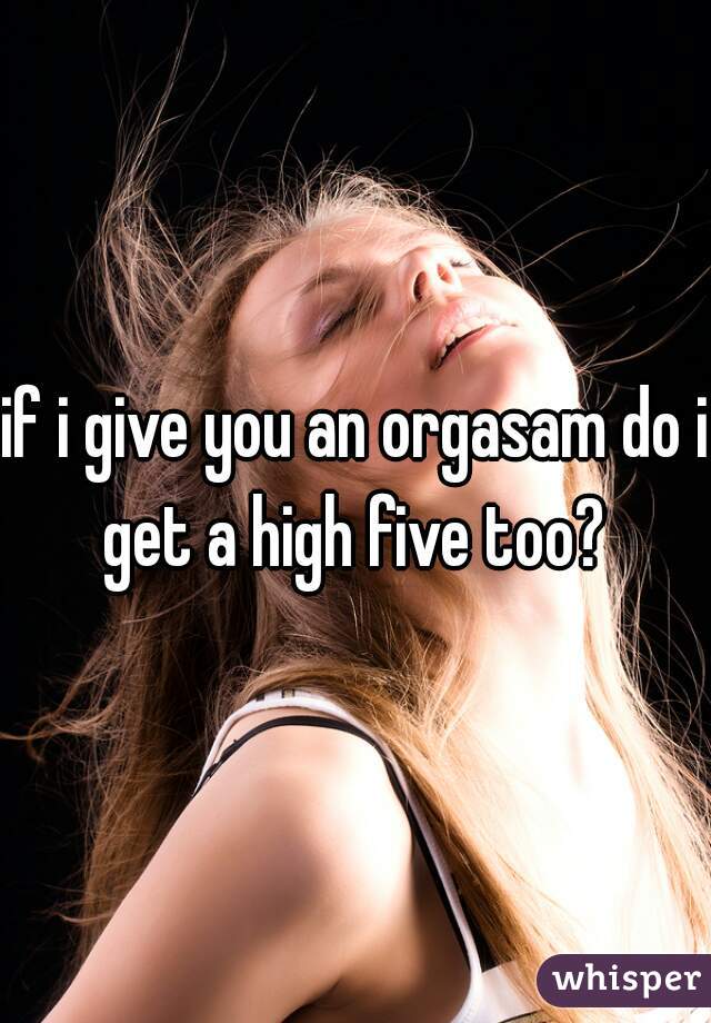 if i give you an orgasam do i get a high five too? 