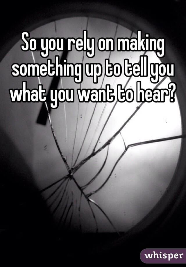 So you rely on making something up to tell you what you want to hear?