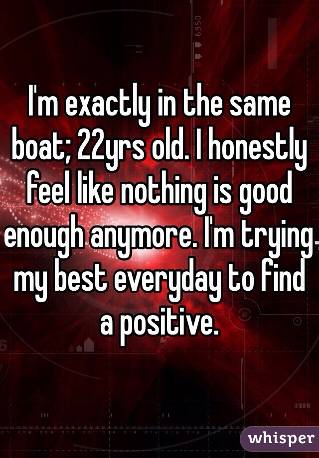 I'm exactly in the same boat; 22yrs old. I honestly feel like nothing is good enough anymore. I'm trying my best everyday to find a positive.