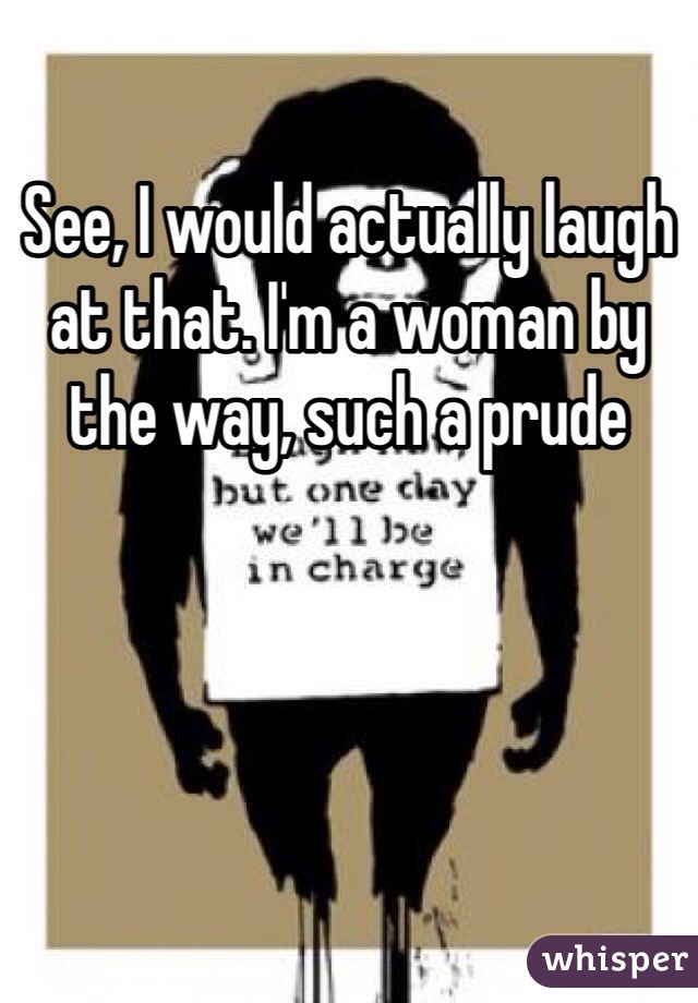 See, I would actually laugh at that. I'm a woman by the way, such a prude