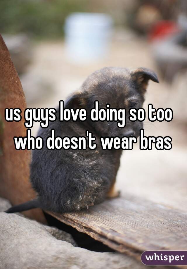 us guys love doing so too  
who doesn't wear bras