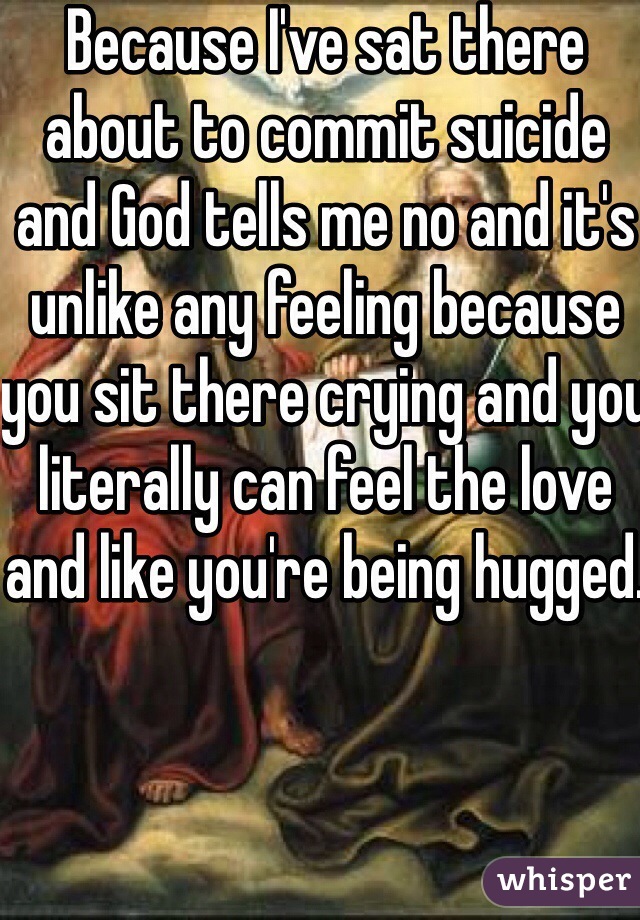 Because I've sat there about to commit suicide and God tells me no and it's unlike any feeling because you sit there crying and you literally can feel the love and like you're being hugged.