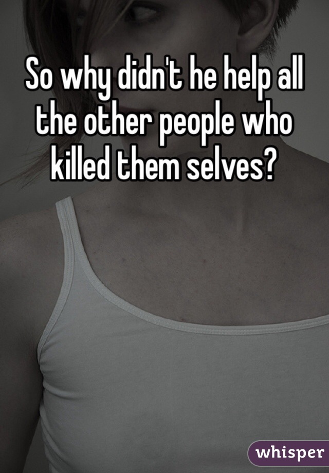 So why didn't he help all the other people who killed them selves?