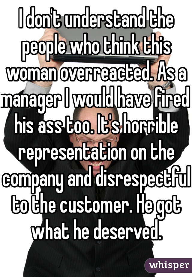I don't understand the people who think this woman overreacted. As a manager I would have fired his ass too. It's horrible representation on the company and disrespectful to the customer. He got what he deserved.