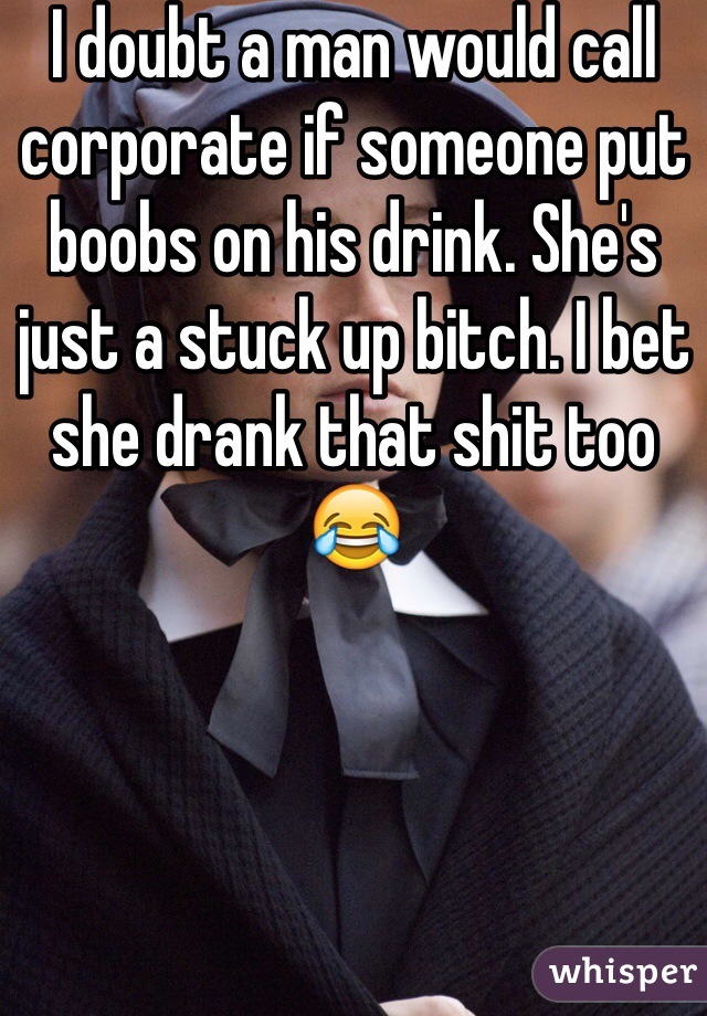 I doubt a man would call corporate if someone put boobs on his drink. She's just a stuck up bitch. I bet she drank that shit too 😂