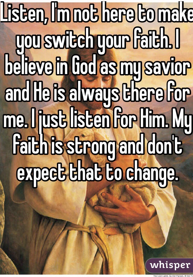 Listen, I'm not here to make you switch your faith. I believe in God as my savior and He is always there for me. I just listen for Him. My faith is strong and don't expect that to change.