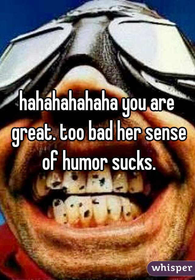 hahahahahaha you are great. too bad her sense of humor sucks.