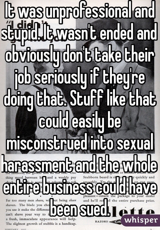 It was unprofessional and stupid. It wasn't ended and obviously don't take their job seriously if they're doing that. Stuff like that could easily be misconstrued into sexual harassment and the whole entire business could have been sued.