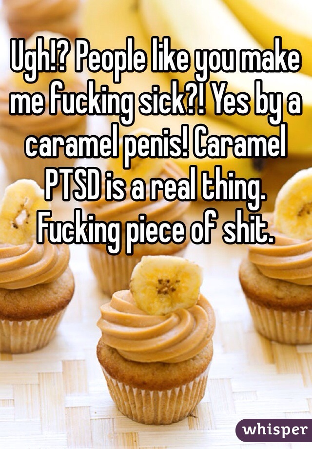 Ugh!? People like you make me fucking sick?! Yes by a caramel penis! Caramel PTSD is a real thing. Fucking piece of shit. 
