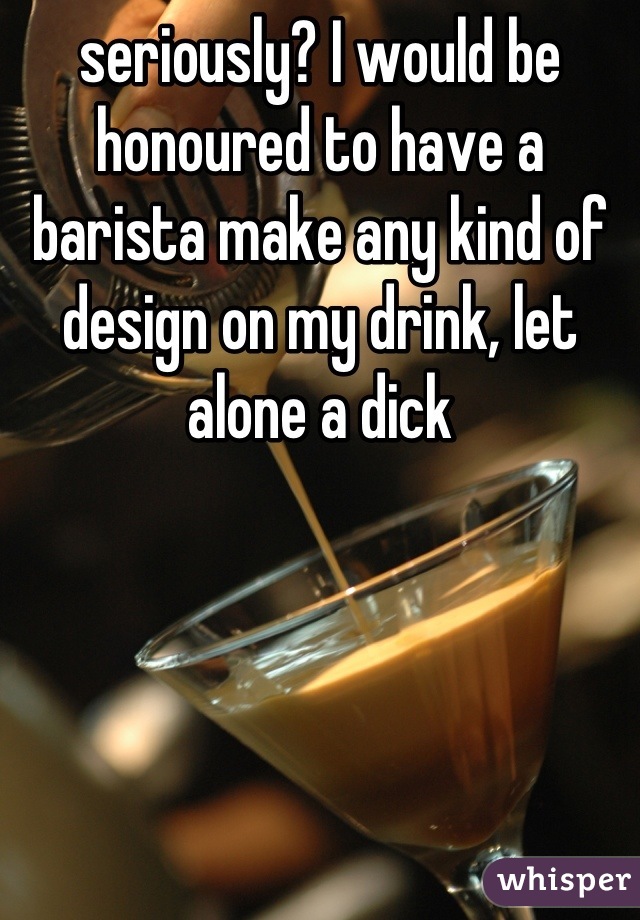 seriously? I would be honoured to have a barista make any kind of design on my drink, let alone a dick