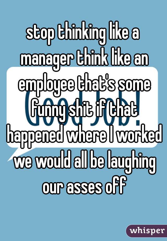 stop thinking like a manager think like an employee that's some funny shit if that happened where I worked we would all be laughing our asses off