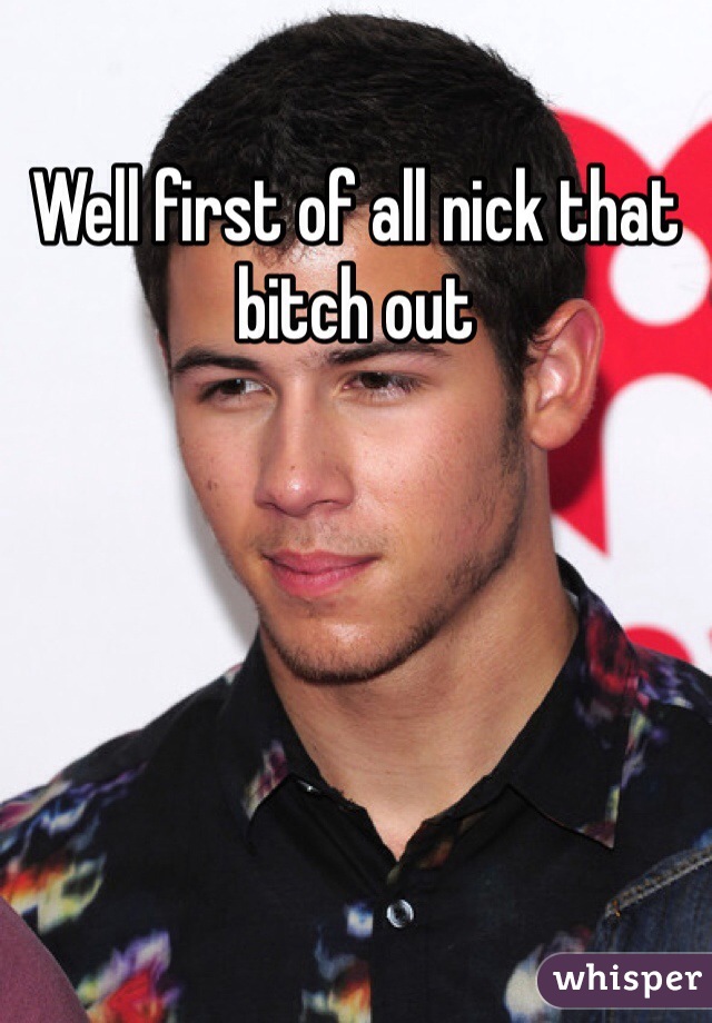 Well first of all nick that bitch out