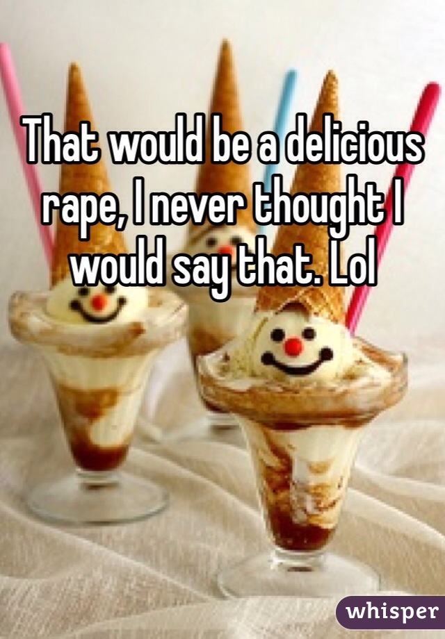 That would be a delicious rape, I never thought I would say that. Lol