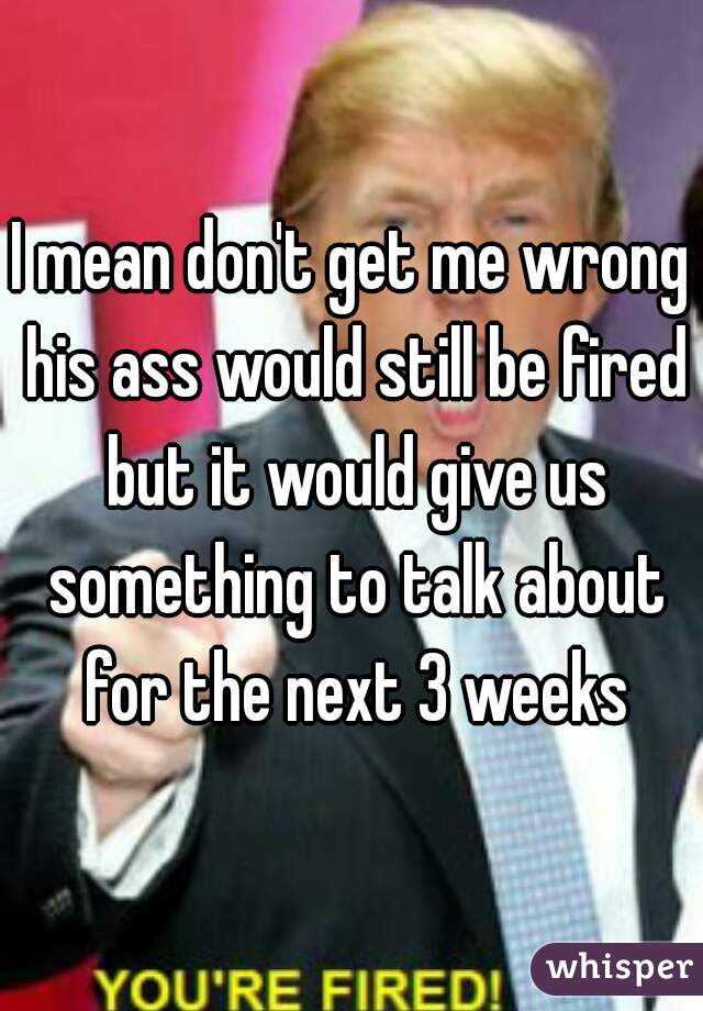 I mean don't get me wrong his ass would still be fired but it would give us something to talk about for the next 3 weeks