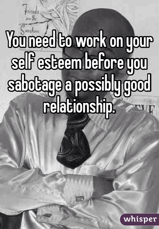 You need to work on your self esteem before you sabotage a possibly good relationship. 