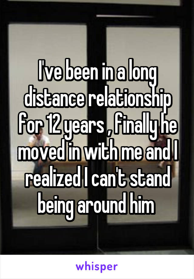 I've been in a long distance relationship for 12 years , finally he moved in with me and I realized I can't stand being around him 