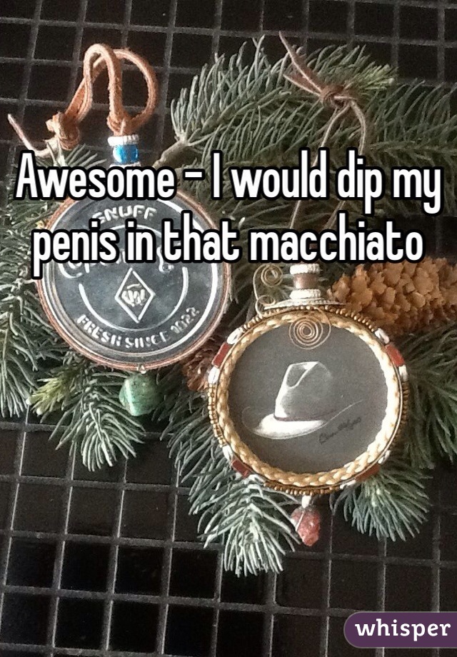 Awesome - I would dip my penis in that macchiato 