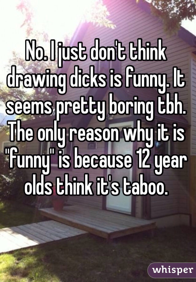 No. I just don't think drawing dicks is funny. It seems pretty boring tbh. The only reason why it is "funny" is because 12 year olds think it's taboo.