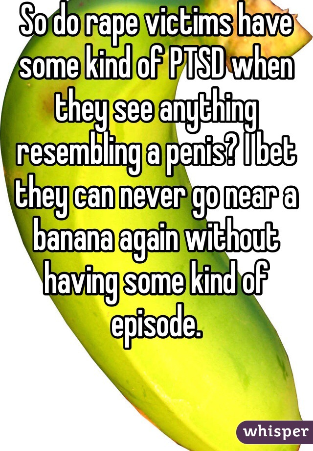 So do rape victims have some kind of PTSD when they see anything resembling a penis? I bet they can never go near a banana again without having some kind of episode.