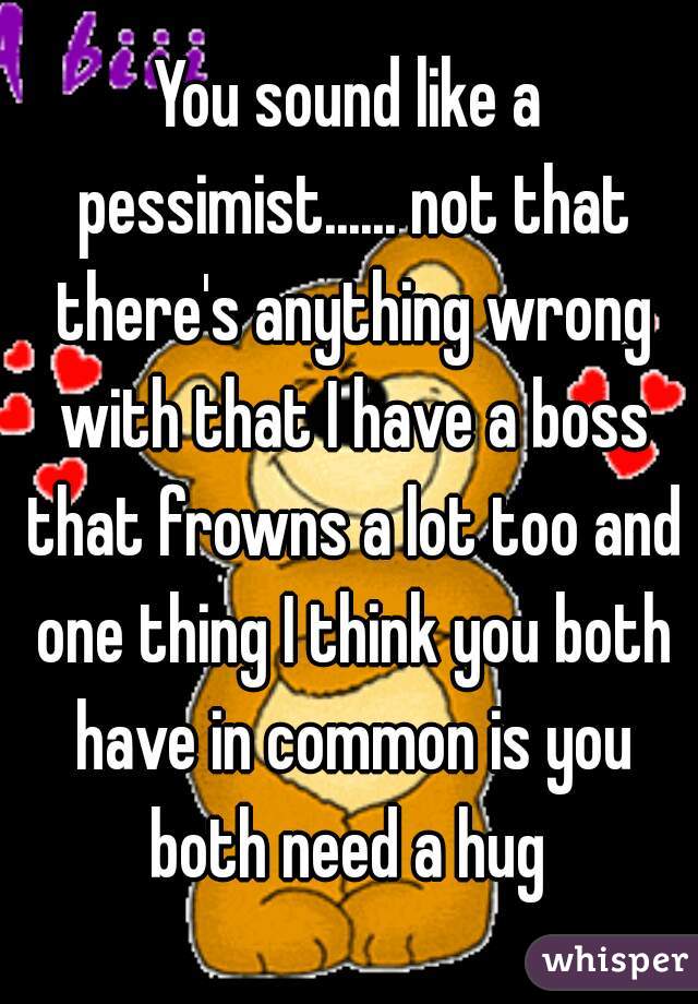 You sound like a pessimist...... not that there's anything wrong with that I have a boss that frowns a lot too and one thing I think you both have in common is you both need a hug 