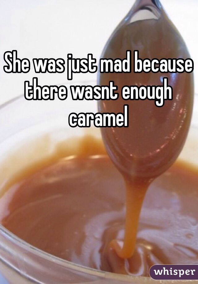 She was just mad because there wasnt enough caramel