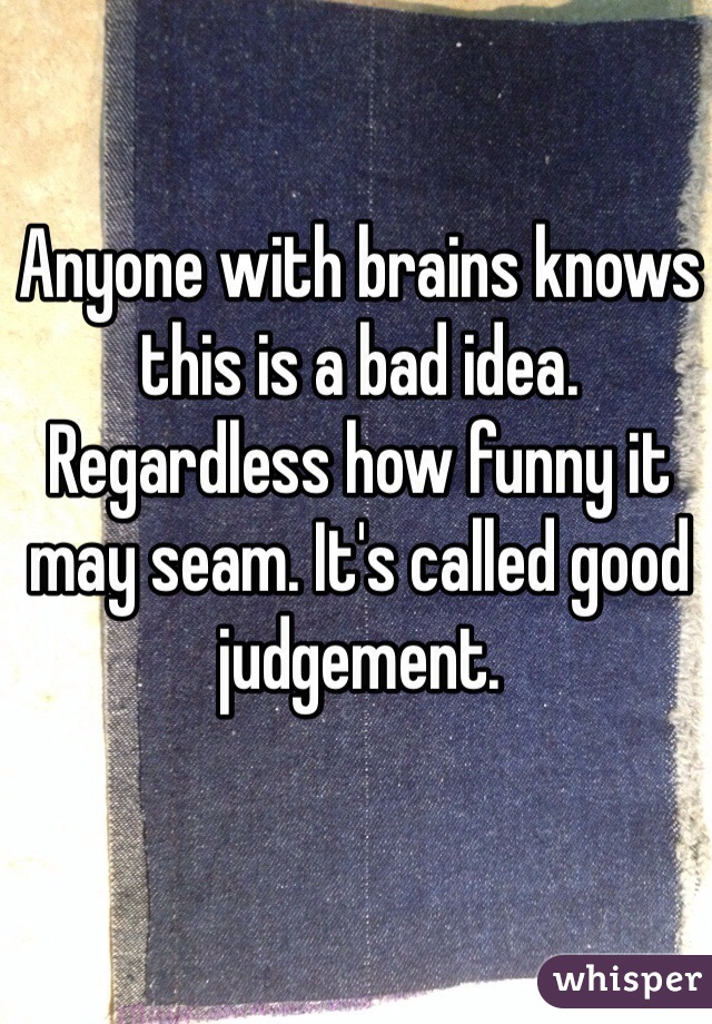 Anyone with brains knows this is a bad idea. Regardless how funny it may seam. It's called good judgement.