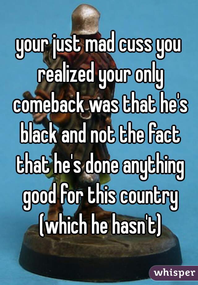 your just mad cuss you realized your only comeback was that he's black and not the fact that he's done anything good for this country (which he hasn't)