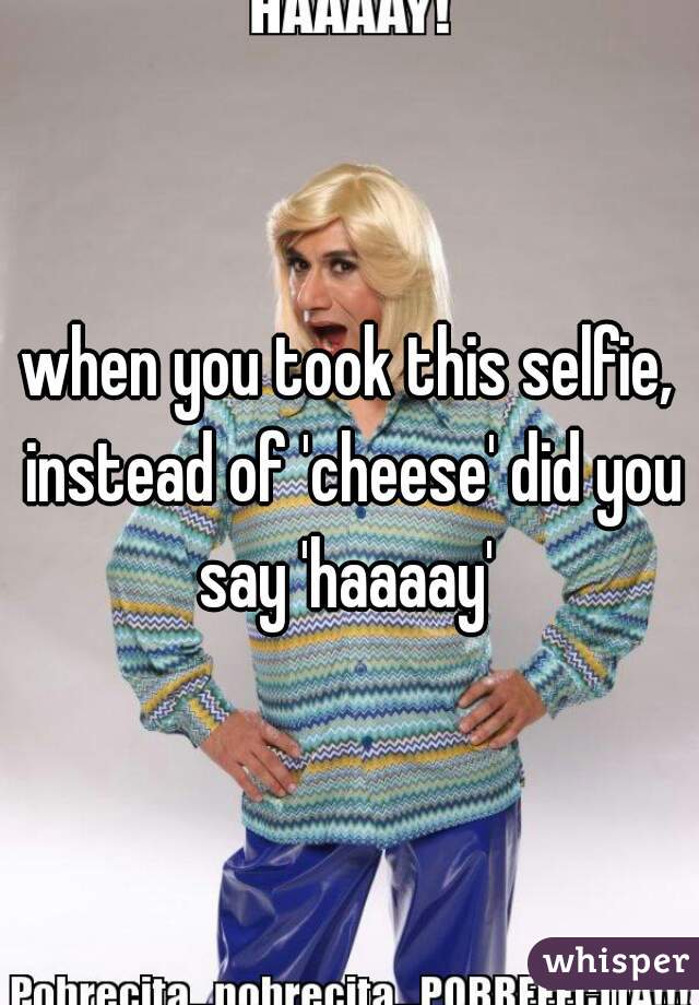 when you took this selfie, instead of 'cheese' did you say 'haaaay' 