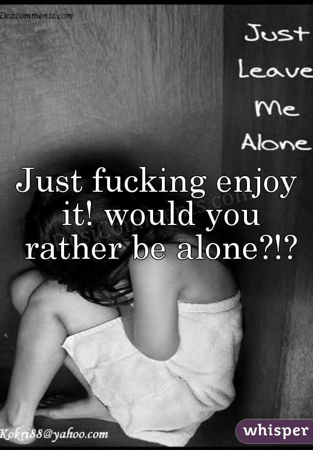 Just fucking enjoy it! would you rather be alone?!?