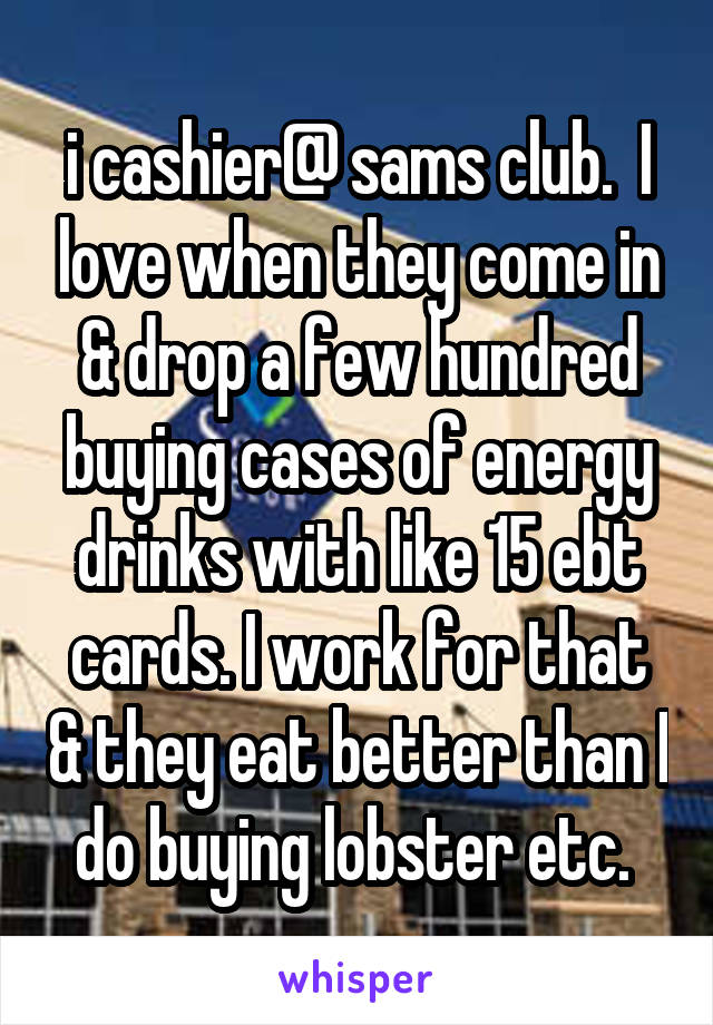 i cashier@ sams club.  I love when they come in & drop a few hundred buying cases of energy drinks with like 15 ebt cards. I work for that & they eat better than I do buying lobster etc. 