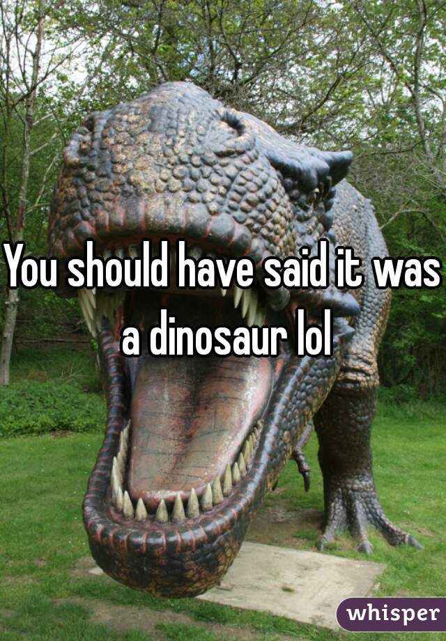 You should have said it was a dinosaur lol