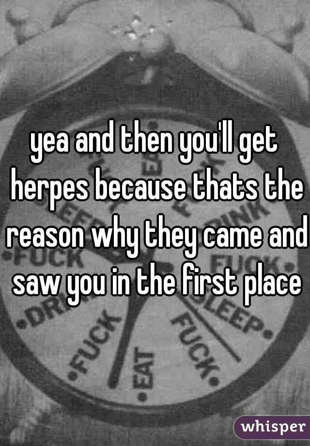 yea and then you'll get herpes because thats the reason why they came and saw you in the first place