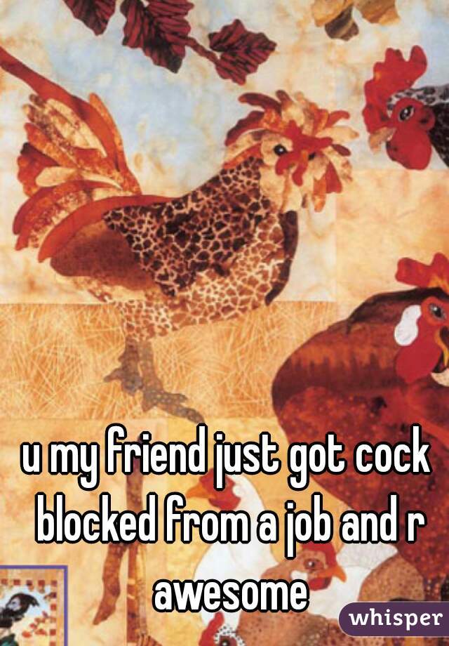 u my friend just got cock blocked from a job and r awesome