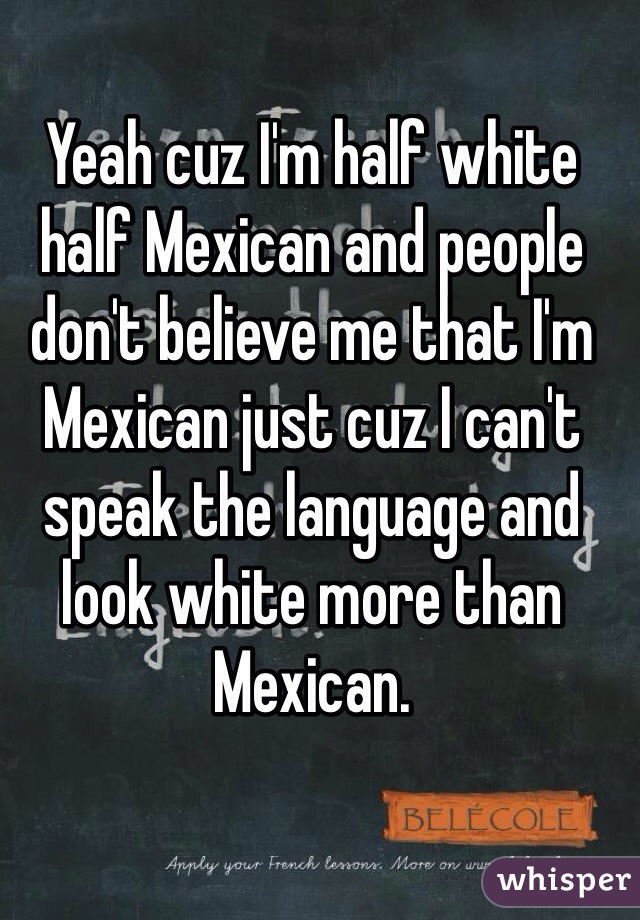 Yeah cuz I'm half white half Mexican and people don't believe me that I'm Mexican just cuz I can't speak the language and look white more than Mexican.
