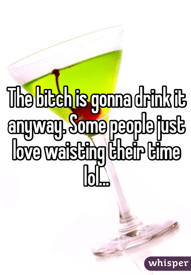 The bitch is gonna drink it anyway. Some people just love waisting their time lol...