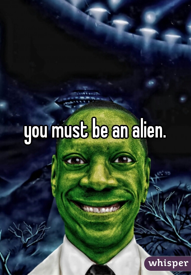 you must be an alien.